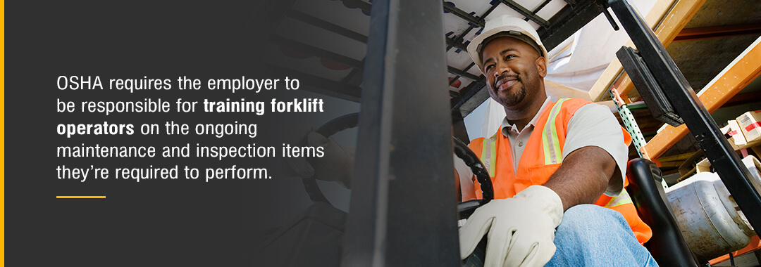 OSHA requires the employer to be responsible for training forklift operators on the ongoing maintenance and inspection items they're required to perform. 