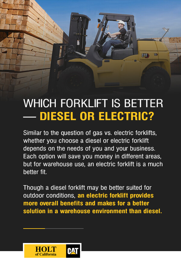 Which Forklift Is Better — Diesel or Electric? Similar to the question of gas vs. electric forklifts, whether you choose a diesel or electric forklift depends on the needs of you and your business. Each option will save you money in different areas, but for warehouse use, an electric forklift is a much better fit. Though a diesel forklift may be better suited for outdoor conditions, an electric forklift provides more overall benefits and makes for a better solution in a warehouse environment than diesel.