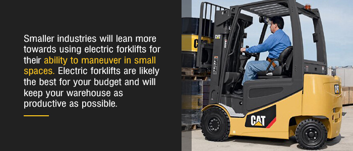Smaller industries will lean more towards using electric forklifts for their ability to maneuver in small spaces. Electric forklifts are likely the best for your budget and will keep your warehouse as productive as possible.